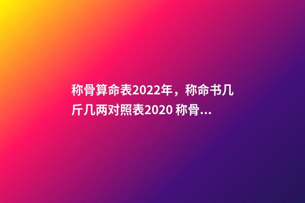 称骨算命表2022年，称命书几斤几两对照表2020 称骨算命几斤几两对照表，诸葛亮称命书几斤几两对照表有哪些？